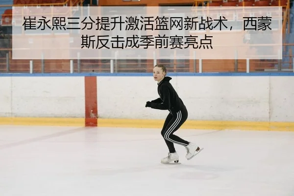 崔永熙三分提升激活篮网新战术，西蒙斯反击成季前赛亮点